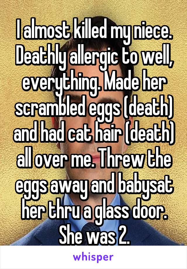 I almost killed my niece. Deathly allergic to well, everything. Made her scrambled eggs (death) and had cat hair (death) all over me. Threw the eggs away and babysat her thru a glass door. She was 2.