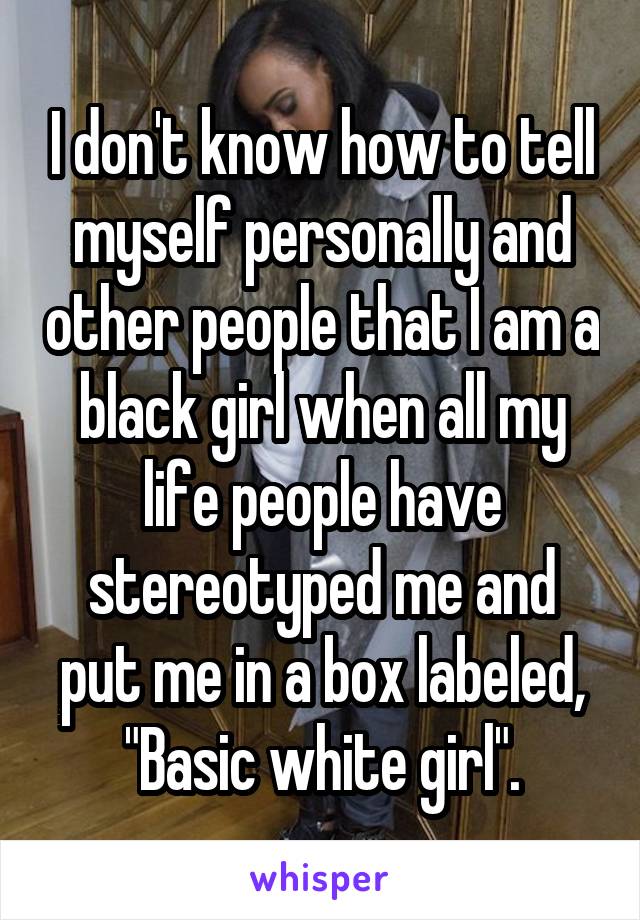 I don't know how to tell myself personally and other people that I am a black girl when all my life people have stereotyped me and put me in a box labeled, "Basic white girl".