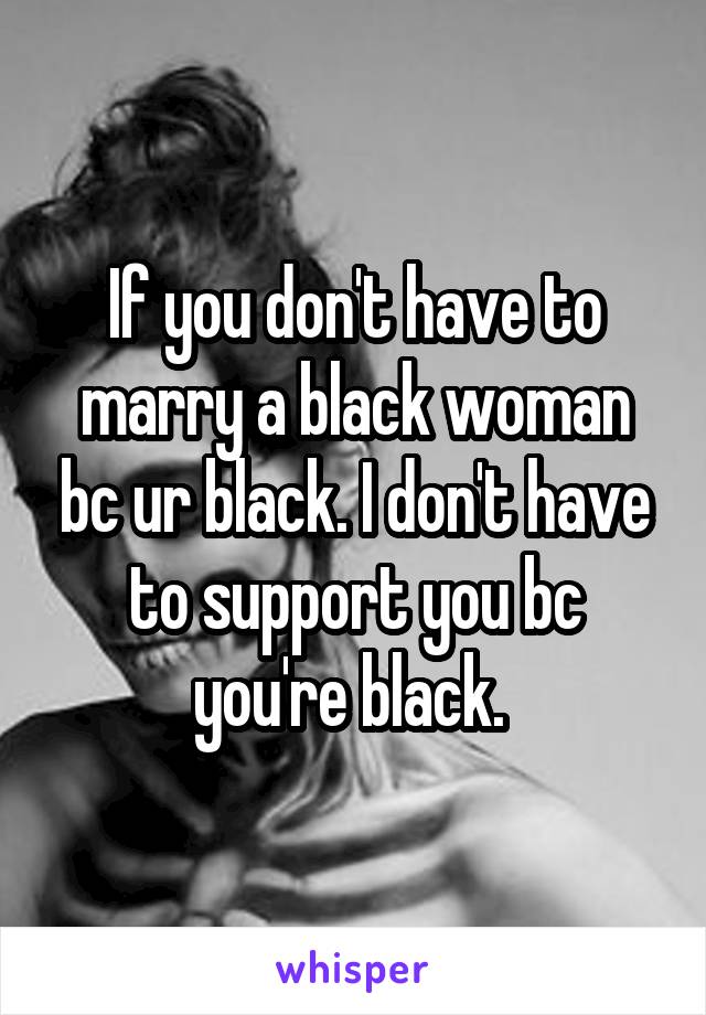 If you don't have to marry a black woman bc ur black. I don't have to support you bc you're black. 