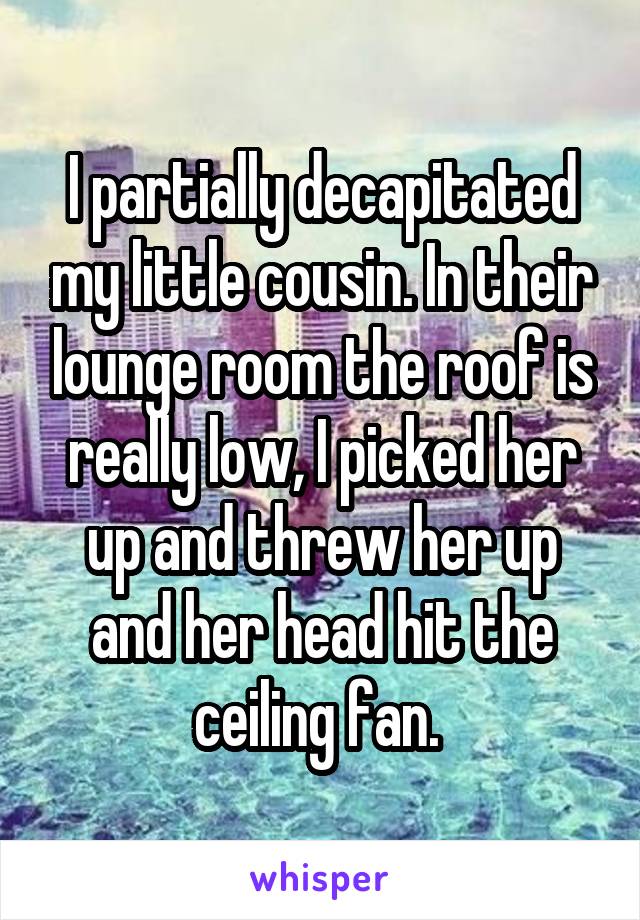 I partially decapitated my little cousin. In their lounge room the roof is really low, I picked her up and threw her up and her head hit the ceiling fan. 