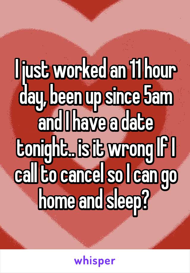 I just worked an 11 hour day, been up since 5am and I have a date tonight.. is it wrong If I call to cancel so I can go home and sleep? 