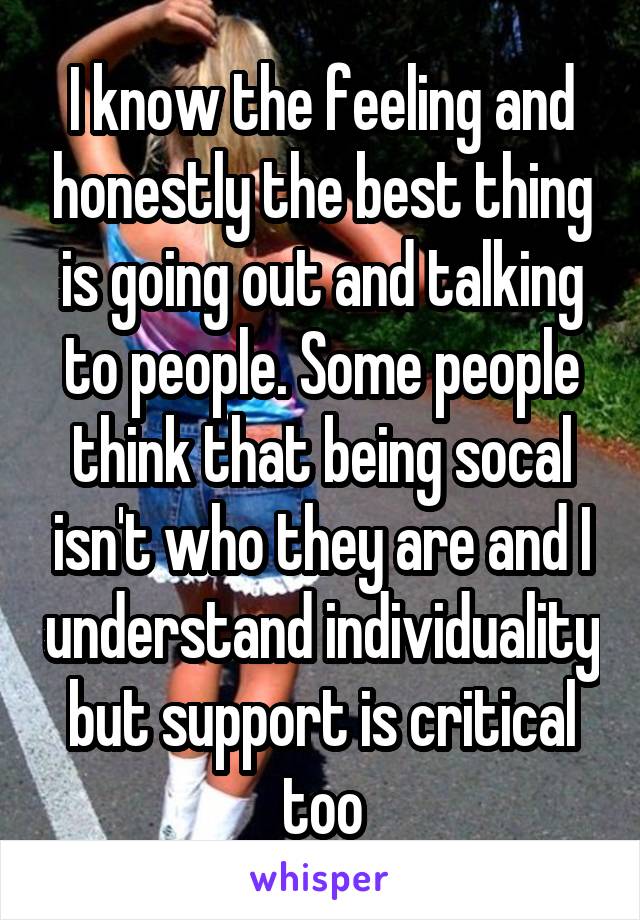 I know the feeling and honestly the best thing is going out and talking to people. Some people think that being socal isn't who they are and I understand individuality but support is critical too