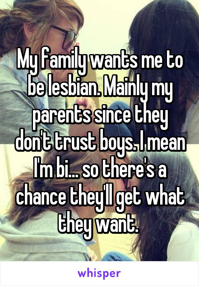 My family wants me to be lesbian. Mainly my parents since they don't trust boys. I mean I'm bi... so there's a chance they'll get what they want. 