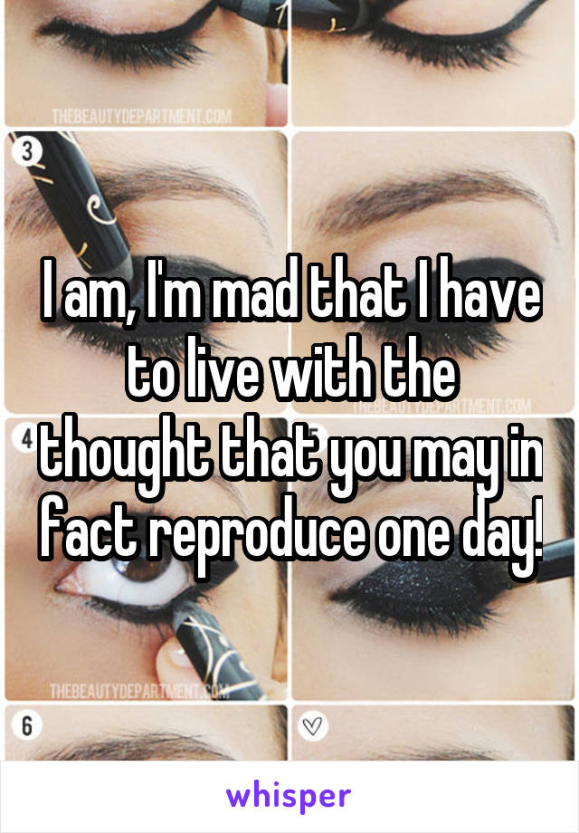 I am, I'm mad that I have to live with the thought that you may in fact reproduce one day!