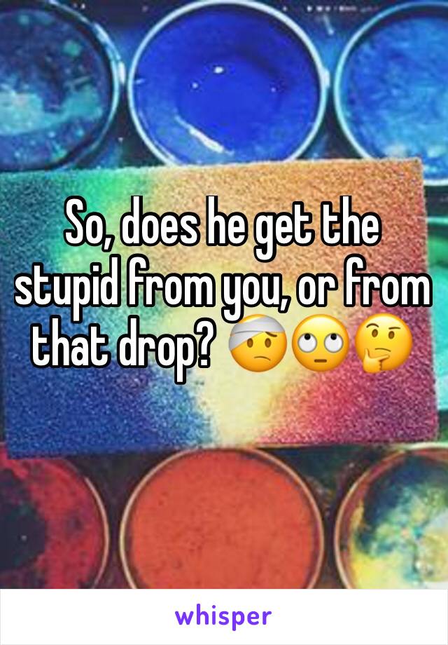 So, does he get the stupid from you, or from that drop? 🤕🙄🤔 