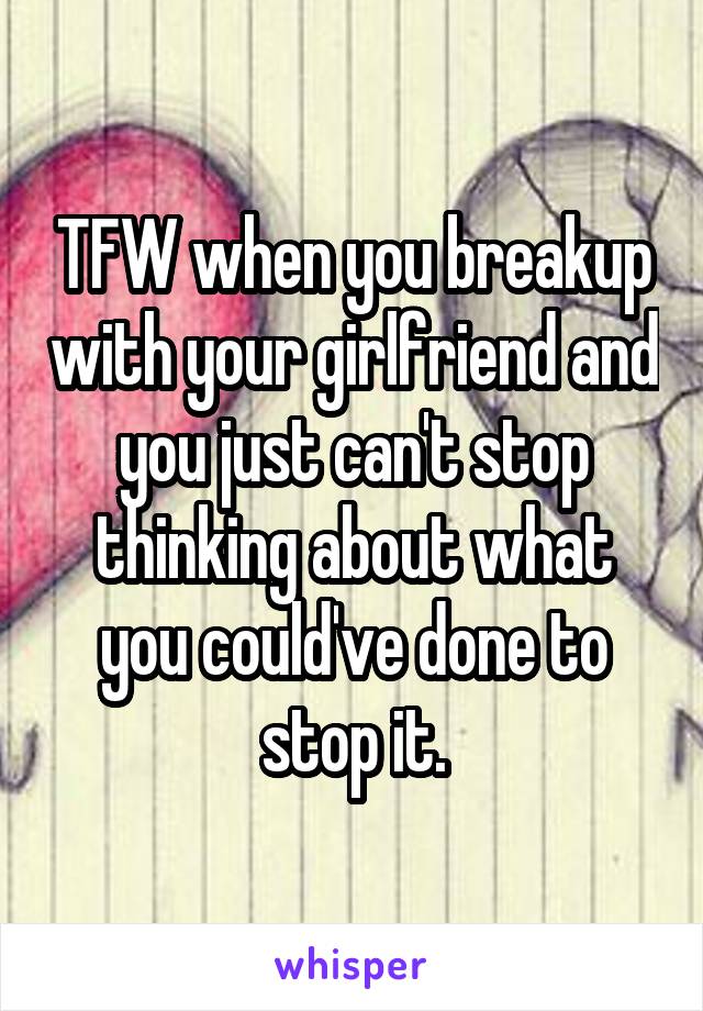 TFW when you breakup with your girlfriend and you just can't stop thinking about what you could've done to stop it.