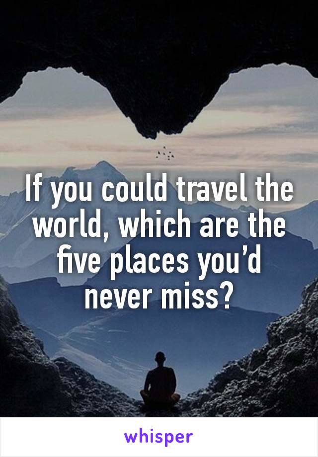 If you could travel the world, which are the five places you’d never miss?

