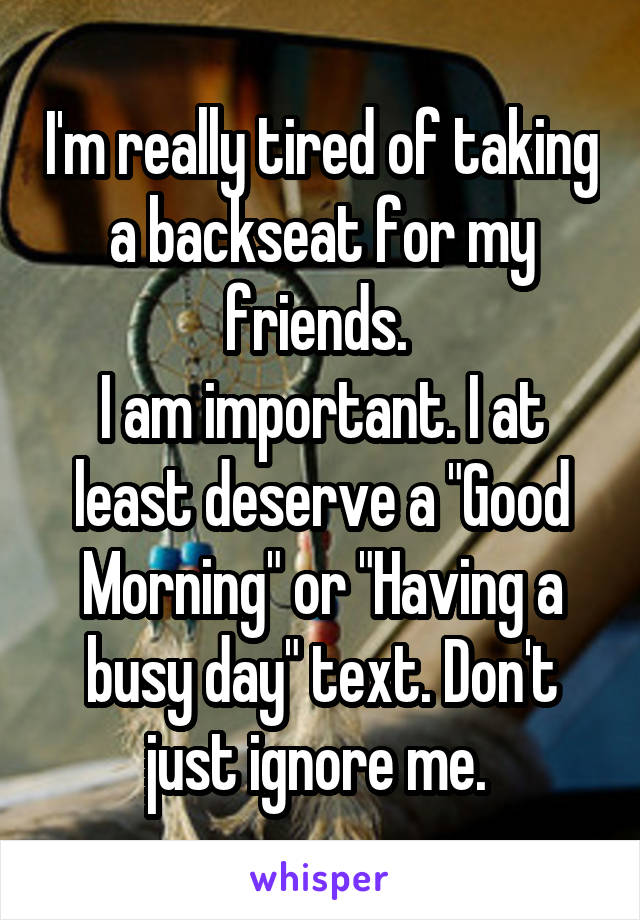 I'm really tired of taking a backseat for my friends. 
I am important. I at least deserve a "Good Morning" or "Having a busy day" text. Don't just ignore me. 