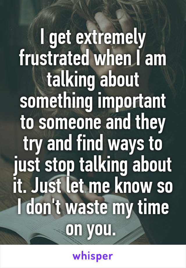 I get extremely frustrated when I am talking about something important to someone and they try and find ways to just stop talking about it. Just let me know so I don't waste my time on you. 