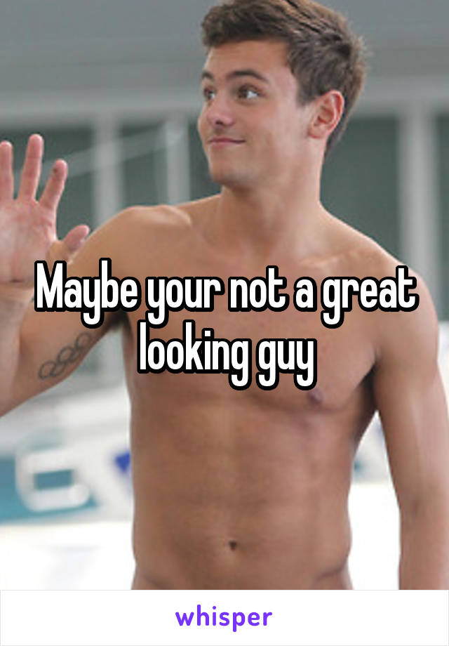 Maybe your not a great looking guy