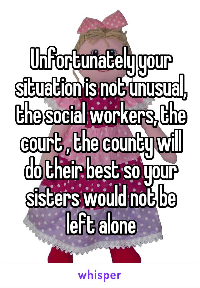 Unfortunately your situation is not unusual, the social workers, the court , the county will do their best so your sisters would not be left alone