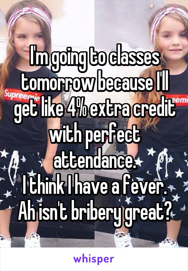 I'm going to classes tomorrow because I'll get like 4% extra credit with perfect attendance.
I think I have a fever.
Ah isn't bribery great?