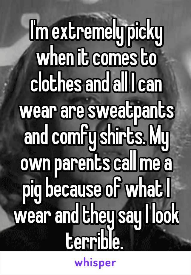 I'm extremely picky when it comes to clothes and all I can wear are sweatpants and comfy shirts. My own parents call me a pig because of what I wear and they say I look terrible. 