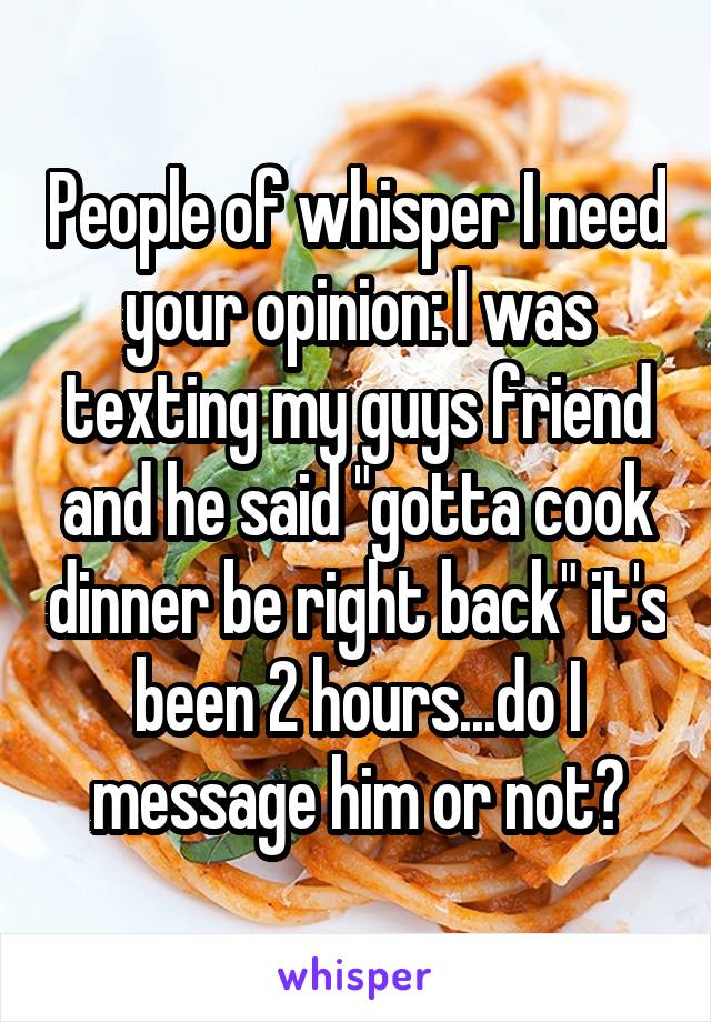 People of whisper I need your opinion: I was texting my guys friend and he said "gotta cook dinner be right back" it's been 2 hours...do I message him or not?