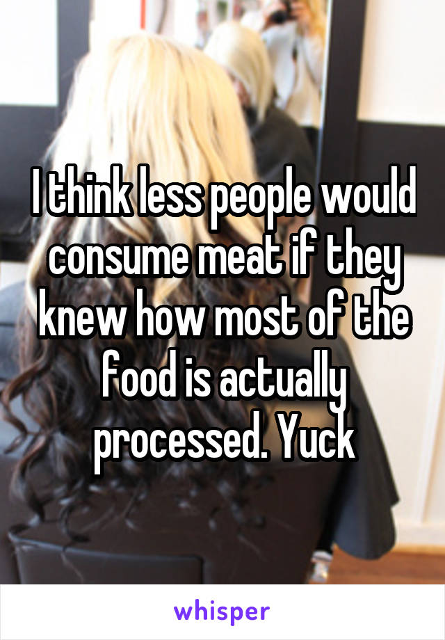 I think less people would consume meat if they knew how most of the food is actually processed. Yuck