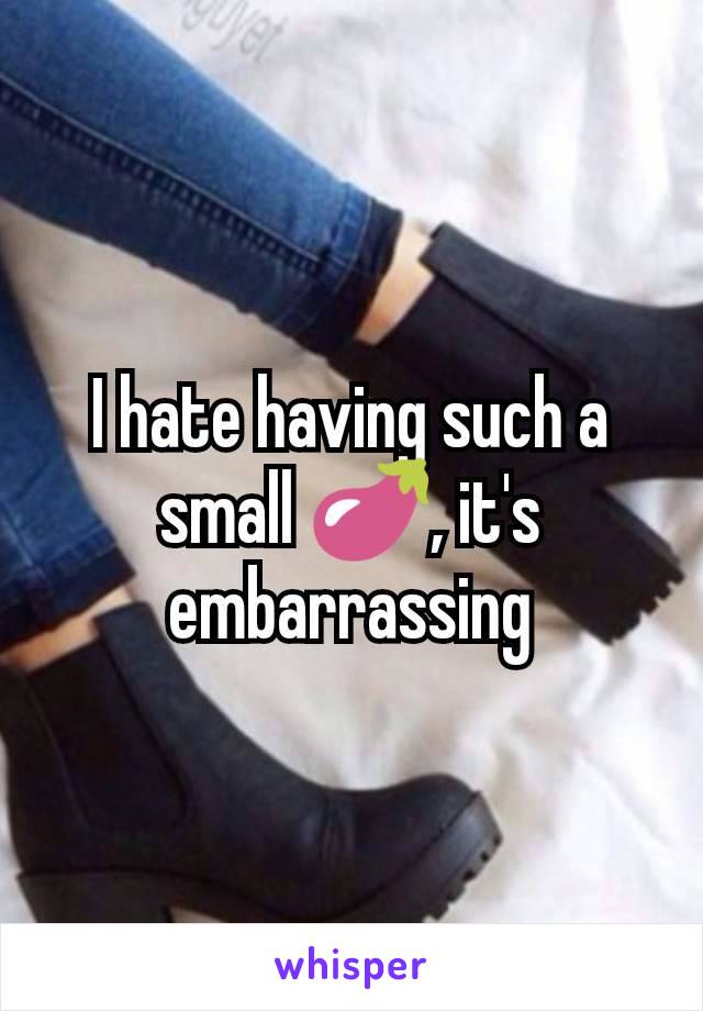 I hate having such a small 🍆, it's embarrassing