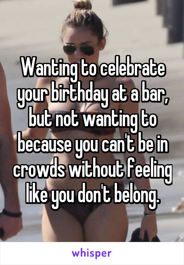 Wanting to celebrate your birthday at a bar, but not wanting to because you can't be in crowds without feeling like you don't belong.