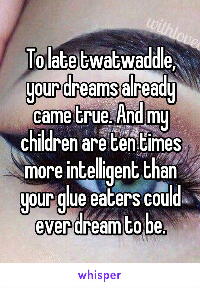 To late twatwaddle, your dreams already came true. And my children are ten times more intelligent than your glue eaters could ever dream to be.