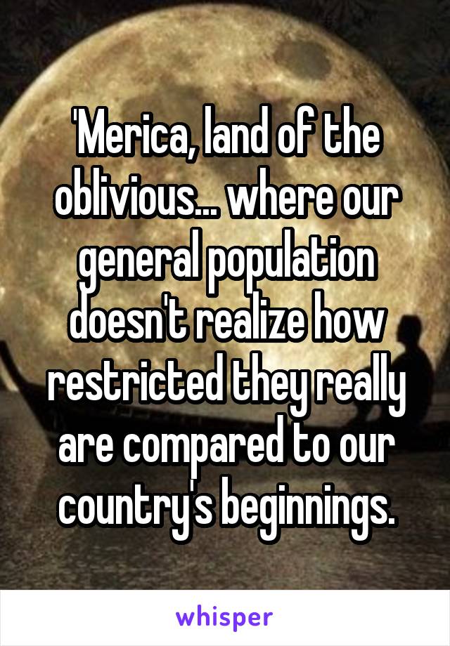 'Merica, land of the oblivious... where our general population doesn't realize how restricted they really are compared to our country's beginnings.