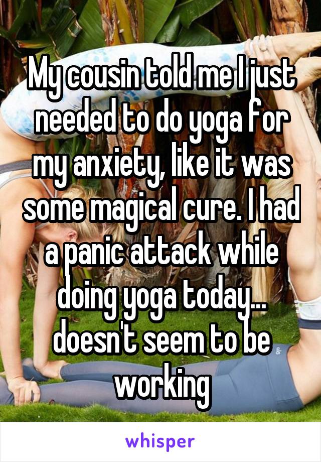 My cousin told me I just needed to do yoga for my anxiety, like it was some magical cure. I had a panic attack while doing yoga today... doesn't seem to be working