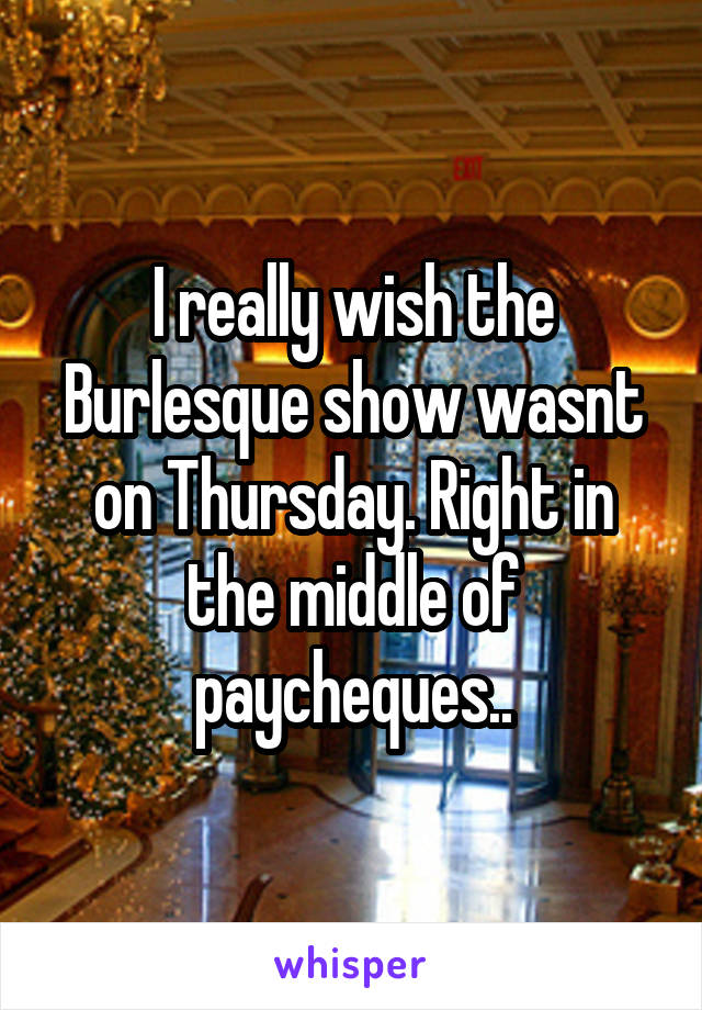 I really wish the Burlesque show wasnt on Thursday. Right in the middle of paycheques..