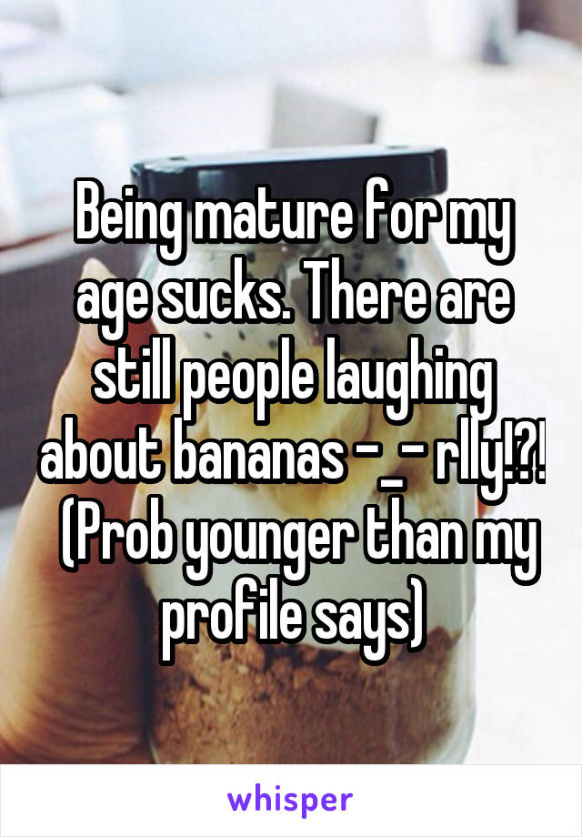 Being mature for my age sucks. There are still people laughing about bananas -_- rlly!?!  (Prob younger than my profile says)