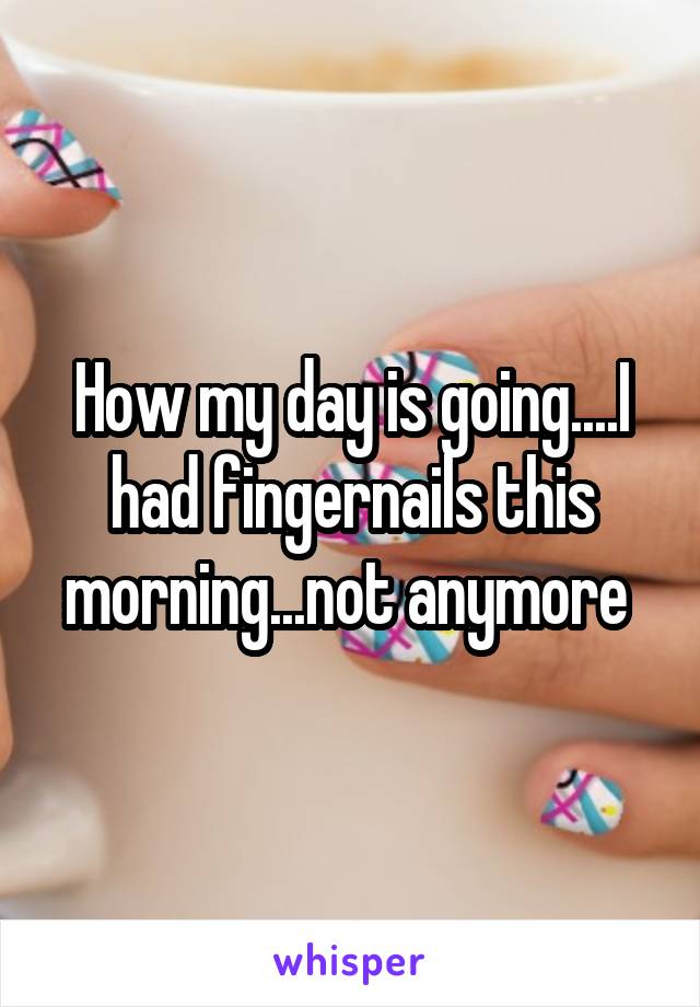 How my day is going....I had fingernails this morning...not anymore 