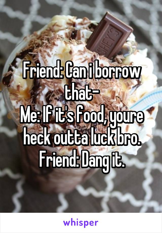 Friend: Can i borrow that-
Me: If it's food, youre heck outta luck bro.
Friend: Dang it.