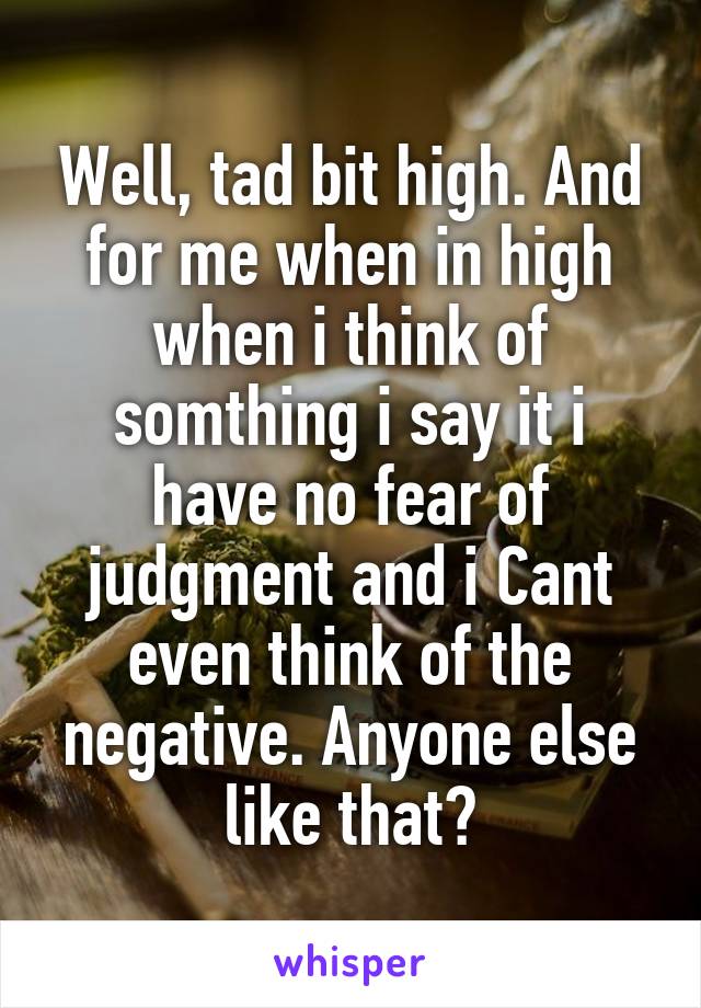 Well, tad bit high. And for me when in high when i think of somthing i say it i have no fear of judgment and i Cant even think of the negative. Anyone else like that?