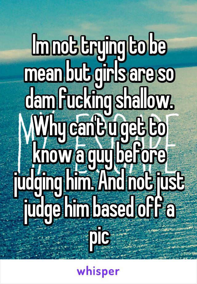 Im not trying to be mean but girls are so dam fucking shallow. Why can't u get to know a guy before judging him. And not just judge him based off a pic