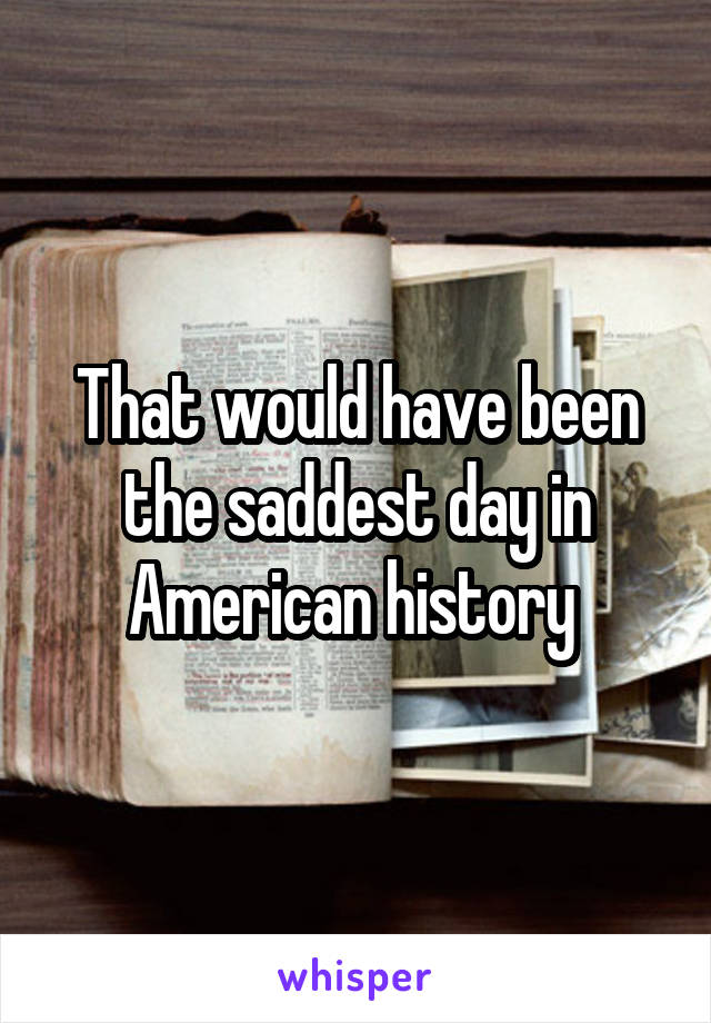 That would have been the saddest day in American history 