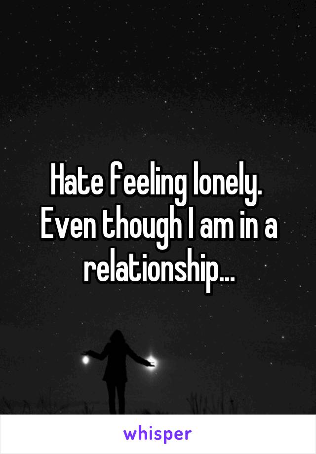 Hate feeling lonely.  Even though I am in a relationship...