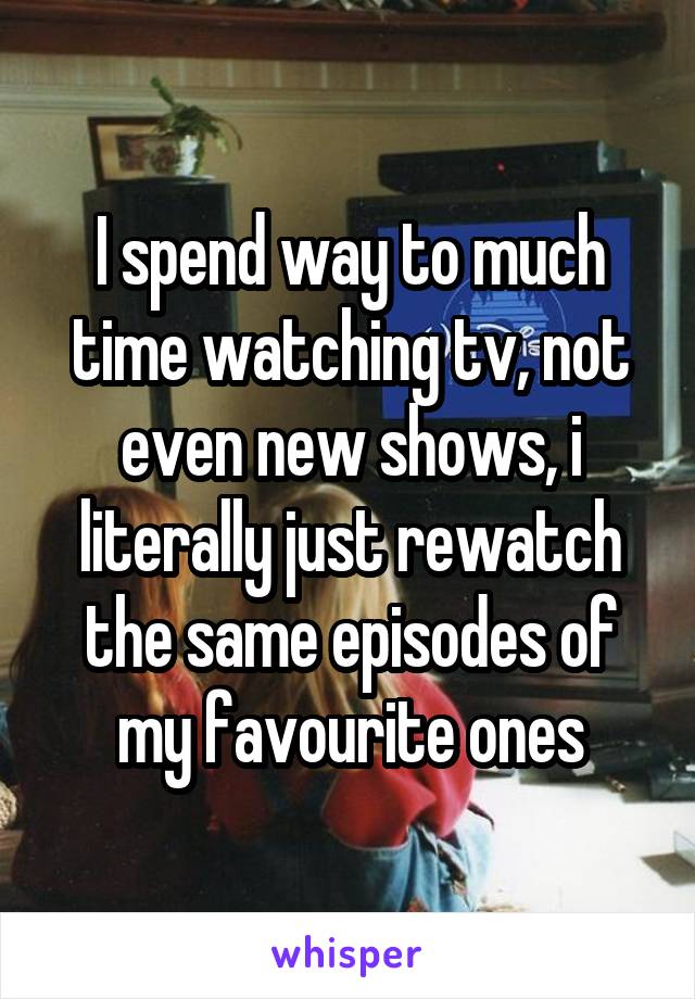 I spend way to much time watching tv, not even new shows, i literally just rewatch the same episodes of my favourite ones