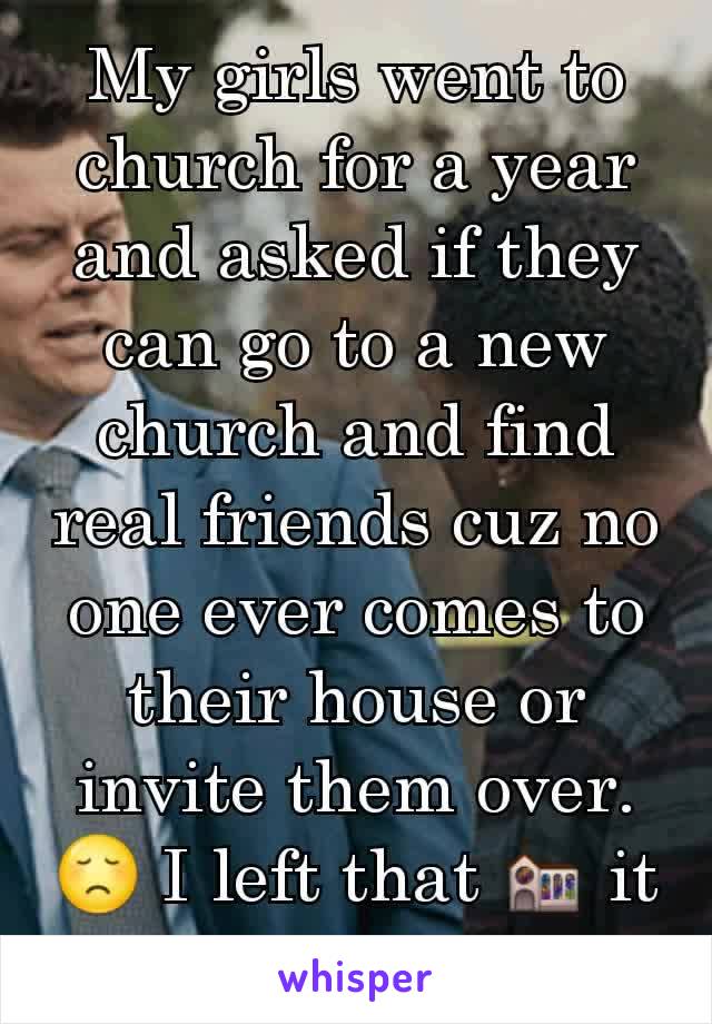 My girls went to church for a year and asked if they can go to a new church and find real friends cuz no one ever comes to their house or invite them over.😞 I left that ⛪ it was true.