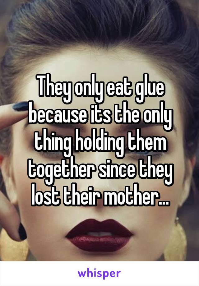 They only eat glue because its the only thing holding them together since they lost their mother...