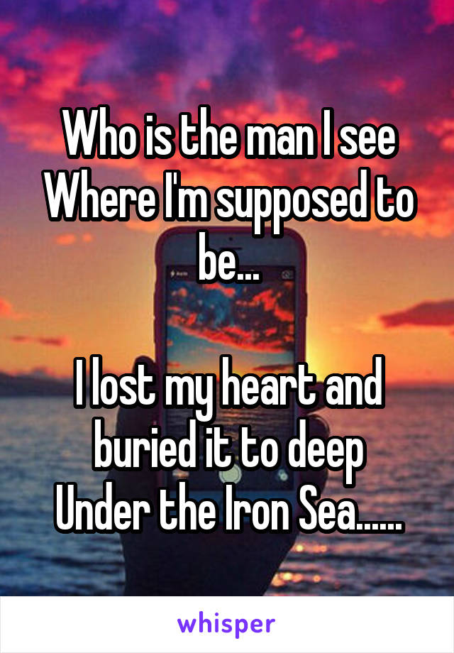 Who is the man I see
Where I'm supposed to be...

I lost my heart and buried it to deep
Under the Iron Sea......