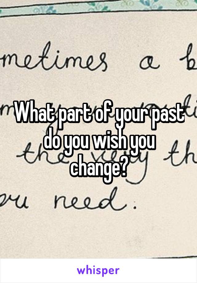 What part of your past do you wish you change?