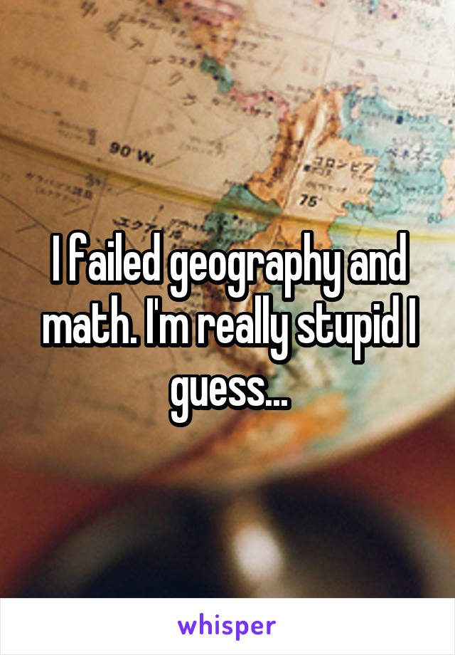 I failed geography and math. I'm really stupid I guess...