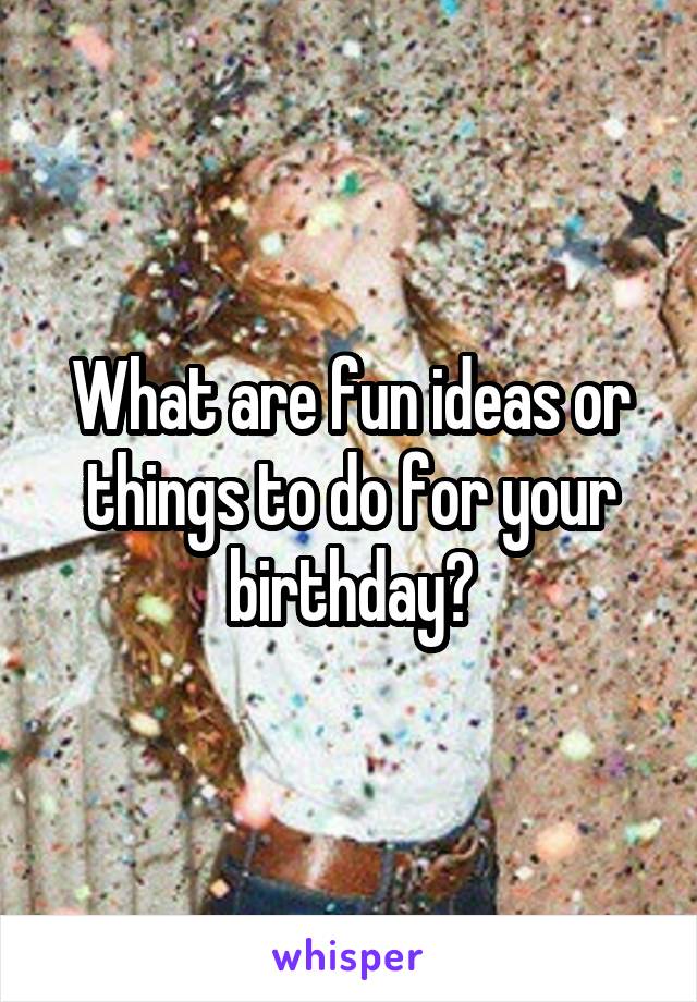 What are fun ideas or things to do for your birthday?