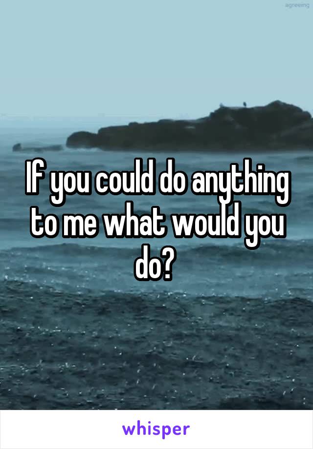 If you could do anything to me what would you do? 