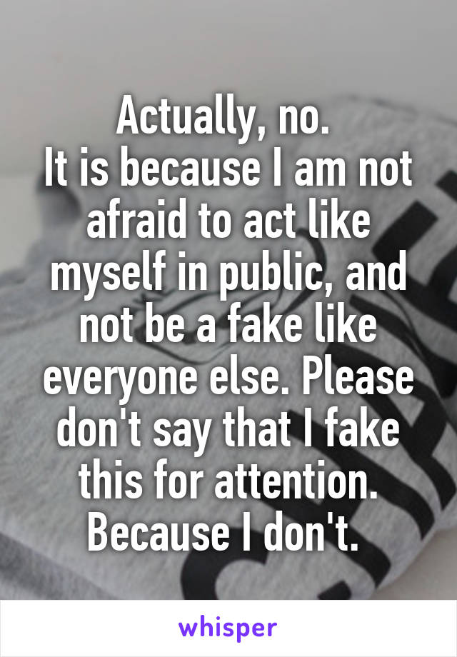 Actually, no. 
It is because I am not afraid to act like myself in public, and not be a fake like everyone else. Please don't say that I fake this for attention. Because I don't. 