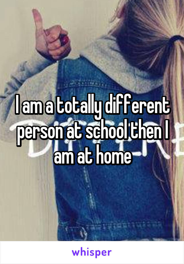 I am a totally different person at school then I am at home