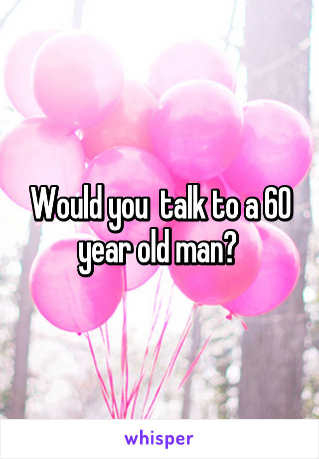 Would you  talk to a 60 year old man? 