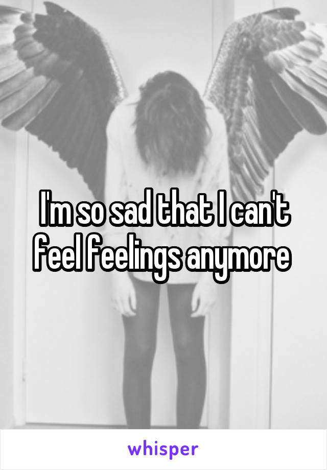 I'm so sad that I can't feel feelings anymore 