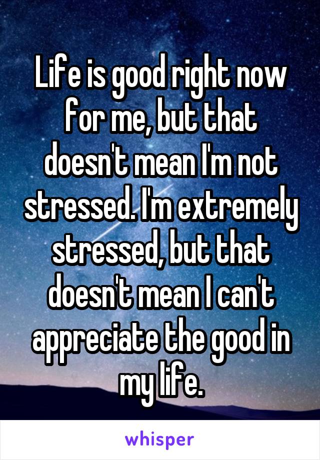 Life is good right now for me, but that doesn't mean I'm not stressed. I'm extremely stressed, but that doesn't mean I can't appreciate the good in my life.