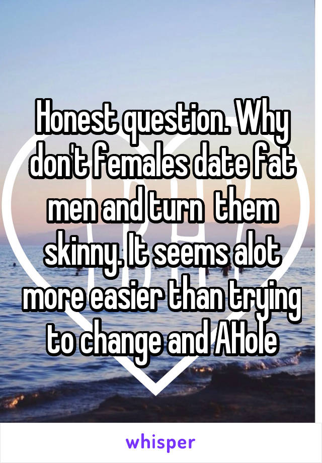 Honest question. Why don't females date fat men and turn  them skinny. It seems alot more easier than trying to change and AHole