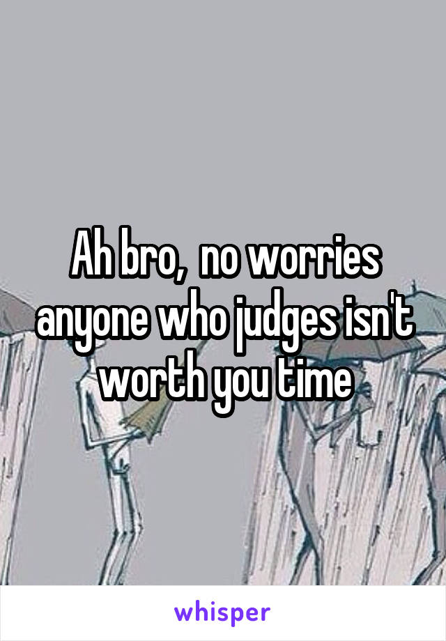 Ah bro,  no worries anyone who judges isn't worth you time