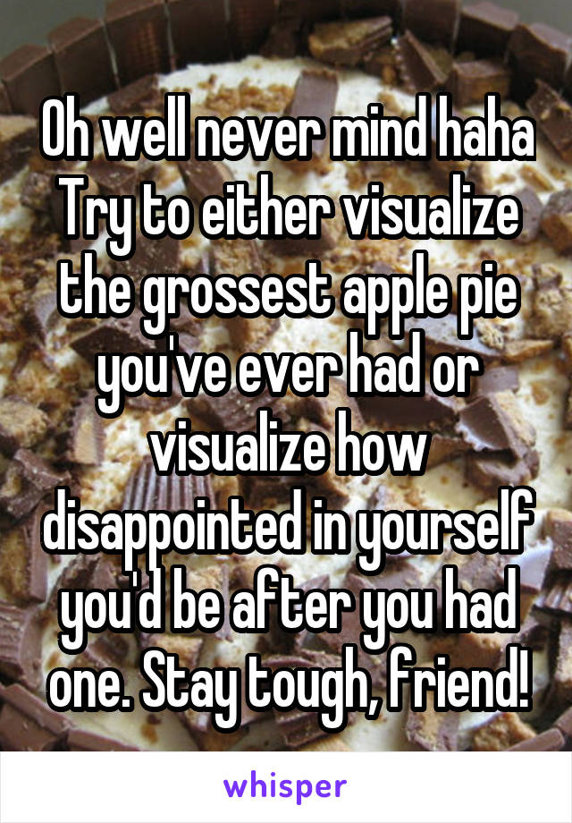 Oh well never mind haha Try to either visualize the grossest apple pie you've ever had or visualize how disappointed in yourself you'd be after you had one. Stay tough, friend!