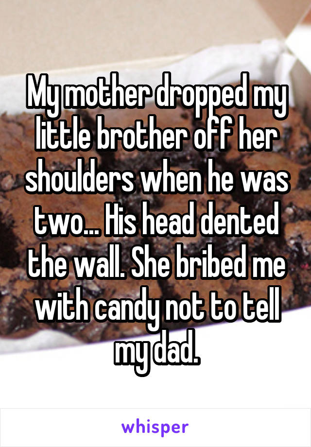 My mother dropped my little brother off her shoulders when he was two... His head dented the wall. She bribed me with candy not to tell my dad.