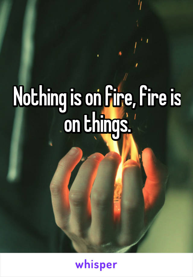 Nothing is on fire, fire is on things.

